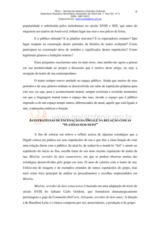 Fênix – Revista de História e Estudos Culturais              6
               Setembro/ Outubro/ Novembro/ Dezembro de 2010 Vol. 7 Ano VII nº 3
                                        ISSN: 1807-6971
                             Disponível em: www.revistafenix.pro.br


popularidade é substituída pelos melodramas no século XVIII e XIX, que antes de
migrarem aos teatros de boulevard, tinham lugar nas ruas e nos palcos de feiras.

           E o público nômade? E as platéias sem-teto? E os espectadores errantes? Que
lugar ocupam na construção destes períodos da história do teatro ocidental? Como
participam na construção ativa de sentidos e significados destes espetáculos? Como
legitimam gêneros e tradições teatrais?

           Estas perguntas suscitariam uma ou mais teses, mas atenho-me agora a pensar
em sua produtividade ao propor a discussão que é motivo deste artigo, ou seja, a
recepção do teatro de rua contemporâneo.

           O teatro sempre esteve atrelado ao espaço público. Ainda que muitos de seus
períodos e de seus gêneros tenham se desenvolvido em salas de espetáculo próprias para
este uso, ou seja, para o acontecimento teatral, sempre existiram e existirão momentos
em que a linguagem teatral toma o espaço das ruas, invade o espaço que é público
impondo a ele um espaço-tempo outros, diferenciados do atual, aquele que está ligado à
arte, a intenções estéticas e fruição.


     AS ESTRATÉGIAS DE ENCENAÇÃO DA OIGALÊ NA RELAÇÃO COM AS
                        “PLATÉIAS SEM-TETO”

           A fim de colocar em relevo e refletir acerca de algumas estratégias que a
Oigalê coloca em prática em seus espetáculos de rua e que têm a clara função de criar
uma relação direta com o público, de atraí-lo, de seduzi-lo e mantê-lo “fiel” e atento ao
espetáculo do início ao fim, escolhi tratar de seu mais recente espetáculo de teatro de
rua, Miséria, servidor de dois estancieiros, em que se podem observar muitas das
estratégias desenvolvidas pelo grupo em seus 10 anos de carreira com o teatro de rua.
Utilizo-me de imagens e de exemplos oriundos de outros espetáculos do grupo, mas
terei como foco principal de análise os procedimentos e escolhas empreendidos em
Miséria.

           Miséria, servidor de dois estancieiros é baseado em uma adaptação do texto do
século XVIII do italiano Carlo Goldoni, que formalizou dramaturgicamente
personagens e gags da Commedia Dell’arte, Arlequim, servidor de dois amos. A direção
é de Hamilton Leite e o elenco composto por seis atores/atrizes, a produção é do grupo.
 