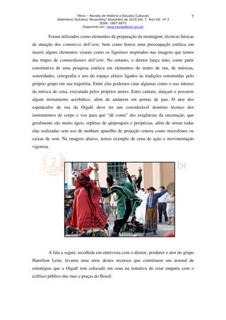Fênix – Revista de História e Estudos Culturais                7
             Setembro/ Outubro/ Novembro/ Dezembro de 2010 Vol. 7 Ano VII nº 3
                                      ISSN: 1807-6971
                           Disponível em: www.revistafenix.pro.br


         Foram utilizados como elementos de preparação da montagem, técnicas básicas
de atuação dos commicos dell’arte, bem como houve uma preocupação estética em
inserir alguns elementos visuais como os figurinos inspirados nas imagens que temos
das trupes de commediantes dell’arte. No entanto, o diretor lança mão, como parte
constitutiva de uma pesquisa estética em elementos do teatro de rua, de músicas,
sonoridades, cenografia e uso do espaço cênico ligados às tradições construídas pelo
próprio grupo em sua trajetória. Entre elas podemos citar algumas como o uso intenso
da música de cena, executada pelos próprios atores. Estes cantam, dançam e possuem
algum treinamento acrobático, além de andarem em pernas de pau. O ator dos
espetáculos de rua da Oigalê deve ter um considerável domínio técnico dos
instrumentos de corpo e voz para que “dê conta” das exigências da encenação, que
geralmente são muito ágeis, repletas de qüiproquós e peripécias, além de serem todas
elas realizadas sem uso de nenhum aparelho de projeção sonora como microfones ou
caixas de som. Na imagem abaixo, temos exemplo de cena de ação e movimentação
vigorosa.




         A fala a seguir, recolhida em entrevista com o diretor, produtor e ator do grupo
Hamilton Leite, levanta uma série destes recursos que constituem um arsenal de
estratégias que a Oigalê tem colocado em cena na tentativa de criar empatia com o
eclético público das ruas e praças do Brasil:
 