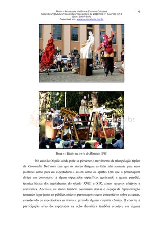 Fênix – Revista de História e Estudos Culturais            9
             Setembro/ Outubro/ Novembro/ Dezembro de 2010 Vol. 7 Ano VII nº 3
                                      ISSN: 1807-6971
                           Disponível em: www.revistafenix.pro.br




                        Deus e o Diabo na terra de Miséria (1999)

        No caso da Oigalê, ainda pode se perceber o movimento de triangulação típico
                                 pode-se
da Commedia Dell’arte (em que os atores dirigem as falas não somente para seus
partners como para os espectadores), assim como os apartes (em que o personagem
dirige um comentário a algum espectador específico, quebrando a quarta parede),
técnica básica dos melodramas do século XVIII e XIX, como recursos efetivos e
constantes. Ademais, os atores também costumam deixar o espaço da representação
                        atores
tomando lugar junto ao público, onde os personagens tecem comentários sobre as cenas,
envolvendo os espectadores na trama e gerando alguma empatia cômica. O convite à
participação ativa do espectador na ação dramática também acontece em alguns
 