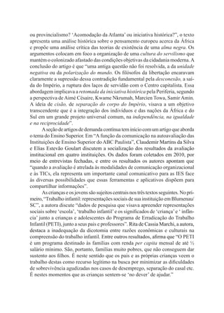 ou provincialismo? ‘Acomodação da Atlanta’ ou iniciativa histórica?”, o texto
apresenta uma análise histórica sobre o pensamento europeu acerca da África
e propõe uma análise crítica das teorias de existência de uma alma negra. Os
argumentos colocam em foco a organização de uma cultura do servilismo que
mantém o colonizado afastado das condições objetivas da cidadania moderna.A
conclusão do artigo é que “uma antiga questão não foi resolvida, a da unidade
negativa ou da polarização do mundo. Os filósofos da libertação encaravam
claramente a supressão dessa contradição fundamental pela desconexão, a saí­
da do Império, a ruptura dos laços de servidão com o Centro capitalista. Essa
abordagem implicava a retomada da iniciativa histórica pela Periferia, segundo
a perspectiva deAimé Césaire, Kwame Nkrumah, Marcien Towa, SamirAmin.
A ideia de cisão, de separação do corpo do Império, visava a um objetivo
transcendente que é a integração dos indivíduos e das nações da África e do
Sul em um grande projeto universal comum, na independência, na igualdade
e na reciprocidade”.
Aseçãodeartigos dedemandacontínuateminíciocom um artigo queaborda
o tema do Ensino Superior. Em “A função da comunicação na autoavaliação das
Instituições de Ensino Superior do ABC Paulista”, Claudemir Martins da Silva
e Elias Estevão Goulart discutem a socialização dos resultados da avaliação
institucional em quatro instituições. Os dados foram coletados em 2010, por
meio de entrevistas fechadas, e entre os resultados os autores apontam que
“quando a avaliação é atrelada às modalidades de comunicação organizacional
e às TICs, ela representa um importante canal comunicativo para as IES face
às diversas possibilidades que essas ferramentas e aplicativos dispõem para
compartilhar informações”.
As crianças e os jovens são sujeitos centrais nos três textos seguintes. No pri-
meiro,“Trabalho infantil: representações sociais de sua instituição em Blumenau/
SC”, a autora discute “dados de pesquisa que visava apreender representações
sociais sobre ‘escola’, ‘trabalho infantil’e os significados de ‘criança’e ‘ infân-
cia’ junto a crianças e adolescentes do Programa de Erradicação do Trabalho
Infantil (PETI), junto a seus pais e professores”. Rita de Cassia Marchi, a autora,
destaca a inadequação da dicotomia entre razões econômicas e culturais na
compreensão do trabalho infantil. Entre outros resultados, afirma que “O PETI
é um programa destinado às famílias com renda per capita mensal de até ½
salário mínimo. São, portanto, famílias muito pobres, que não conseguem dar
sustento aos filhos. É neste sentido que os pais e as próprias crianças veem o
trabalho destas como recurso legítimo na busca por minimizar as dificuldades
de sobrevivência agudizadas nos casos de desemprego, separação do casal etc.
É nestes momentos que as crianças sentem-se ‘no dever’ de ajudar.”
 