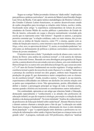 Segue-se o artigo “Sobre juventude e leitura na ‘idade mídia’: implicações
para políticas e práticas curriculares”, de autoria de Maria Luiza Oswald e Sergio
Luiz Alves da Rocha. Com apoio teórico-metodológico da História Cultural e
dos Estudos Culturais Latino-Americanos, os autores desenvolveram estudo
de cunho etnográfico para investigar as relações entre leitura, escrita e mídia,
focalizando neste artigo “a experiência contemporânea de leitura de jovens
estudantes do Ensino Médio de escolas públicas e particulares do Estado do
Rio de Janeiro, colocando em xeque o discurso normalmente veiculado pela
escola que os representa como “não leitores”. Segundo os autores, a pesquisa
permitiu constatar que “a relação cotidiana, cada vez mais intensa, dos jovens
tanto com as mídias de função massiva, como TV e cinema, quanto com as
mídias de função pós-massiva, como internet e suas diversas ferramentas, como
blogs, orkut, msn, os aproxima da leitura”. E, assim, os resultados poderiam “ser
relevantes ao delineamento de políticas e práticas curriculares concernentes à
leitura de jovens estudantes.”
O terceiro texto tem o título “A produção escrita de alunos com e sem sín-
drome de Down: uma análise da coerência textual”, e é de autoria de Adriana
Leite Limaverde Gomes. Baseada em uma abordagem psicogenética da língua
escrita, a autora desenvolveu um estudo com nove alunos, seis com síndrome de
Down (Grupo I) e os outros três sem deficiência (Grupo II), que cursavam entre
o 2º e 8º anos do Ensino Fundamental em escolas regulares. O artigo analisa a
coerência textual a partir da reescrita do conto Rapunzel e os dados “indicaram
a presença da coerência textual nos dois grupos, embora mais frequente nas
produções do grupo II, que demonstrava maior competência com os elemen-
tos de coerência textual”. Ainda, ressalta a autora, “o grupo I, na sua maioria,
experimentava dificuldades em elaborar um desfecho em estreita relação com
as partes que compunham o texto. Não apresentaram, porém, dificuldades em
definir e manter a personagem principal ao longo de toda a história escrita,
mesmo quando a história era incoerente se considerarmos outros indicadores”.
Em continuidade, apresenta-se um artigo que relaciona Saúde e Educação,
destacando especialmente o “conhecimento e as atitudes dos professores de
educação infantil, no que diz respeito à etiologia, prevenção e evolução da cárie
dentária e da doença periodontal”. No texto intitulado “Análise do conhecimento
de professores de Educação Infantil sobre saúde bucal”, Renato MoreiraArcieri
e demais autores chamam a atenção para o fato de que “a educação em saúde
bucal para crianças é fundamental para a diminuição do risco à cárie dentária
desta população” e que “a coparticipação entre dentistas e professores na vei-
culação de informações sobre saúde e higiene bucal para as crianças torna-se de
grande valia”. A pesquisa, realizada com 164 professores, objetivou “analisar
 