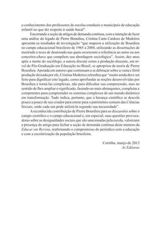 o conhecimento dos professores de escolas estaduais e municipais de educação
infantil no que diz respeito à saúde bucal”.
Encerrando a seção de artigos de demanda contínua, com a intenção de fazer
uma análise do legado de Pierre Bourdieu, Cristina Carta Cardoso de Medeiros
apresenta os resultados de investigação “que mapeou a utilização de Bourdieu
no campo educacional brasileiro de 1965 a 2004, utilizando as dissertações de
mestrado e teses de doutorado nas quais ocorreram a referência ao autor ou aos
conceitos-chave que compõem sua abordagem sociológica”. Assim, dez anos
após a morte do sociólogo, a autora discute como a produção discente, em ní-
vel de Pós-Graduação em Educação no Brasil, se apropriou da teoria de Pierre
Bourdieu.Apoiada em autores que continuam a se debruçar sobre a vasta e fértil
produção deixada por ele, Cristina Medeiros relembra que “muito ainda deve ser
feito para dignificar este legado, como aprofundar as noções desenvolvidas por
Bourdieu e torná-las complexas, não para dificultar sua compreensão, mas no
sentido de lhes ampliar o significado, fazendo-as mais abrangentes, completas e
competentes para compreender os sistemas complexos de um mundo dinâmico
em transformação. Tudo indica, portanto, que a herança científica se descola
pouco a pouco de seu criador para entrar para o patrimônio comum das Ciências
Sociais, onde cada um pode utilizá-la segundo sua necessidade”.
Areconhecida contribuição de Pierre Bourdieu para as discussões sobre o
campo científico e o campo educacional e, em especial, suas questões provoca-
doras sobre as desigualdades sociais que são sancionadas pela escola, valorizam
a presença do artigo para fechar a seção de demanda contínua deste número da
Educar em Revista, reafirmando o compromisso do periódico com a educação
e com a escolarização da população brasileira.
Curitiba, março de 2013
As Editoras
 