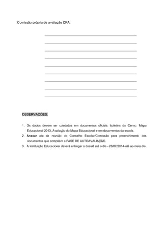 Comissão própria de avaliação CPA:
OBSERVAÇÕES:
1. Os dados devem ser coletados em documentos oficiais: boletins do Censo, Mapa
Educacional 2013, Avaliação do Mapa Educacional e em documentos da escola.
2. Anexar ata da reunião do Conselho Escolar/Comissão para preenchimento dos
documentos que compõem a FASE DE AUTOAVALIAÇÃO.
3. A Instituição Educacional deverá entregar o dossiê até o dia - 28/07/2014-até ao meio dia.
 