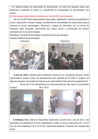 A.2. Realiza práticas de organização do tempo/espaço, de modo que assegure ações que
aprimoram a qualidade do ensino e o atendimento às necessidades de aprendizagens dos
alunos.
5. Foram apresentadas praticas inovadoras por mais de 20% dos professores
No ano de 2013 foram desenvolvidas várias ações, objetivando a melhoria da qualidade do
ensino, organizando o tempo e espaço, considerando as necessidades de nossos alunos para a
melhoria do ensino aprendizagem. Utilizamos o espaço da informática com os alunos do
Programa “Mais Educação”, favorecendo aos nossos alunos a oportunidade de estarem
antenados com as novas tecnologias.
Resultados: Inclusão das tecnologias no processo ensino aprendizagem
Impactos: Melhoria da aprendizagem.
16.05.2013 23.05.2013
A sala de vídeo é utilizada pelos professores através de um cronograma semanal, dando
oportunidade e acesso a todos. Os equipamentos como: aparelho de TV, DVD e o projetor, em
algumas situações, são levados às salas de aula e este trabalho é feito através de agendamento.
Alunos do 9º Ano apresentando um vídeo produzido por eles sobre “o uso eficiente
da água” 06.11.2013
A biblioteca Maria Odete do Nascimento desenvolveu durante todo o ano de 2013, uma
sistemática de empréstimos de livros paradidáticos a todos os alunos matriculados do 1º ao 5º
ano, do turno vespertino e do 6° ao 9º Ano, objetivando despertar o interesse das crianças pela
leitura.
 