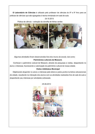 O Laboratório de Ciências é utilizado pelo professor de ciências do 8º e 9º Ano para as
práticas de ciências que são agregadas à teoria ministrada em sala de aula.
24.10.2013
Prática de ciência – extração da clorofila de folhas verdes
Algumas atividades foram desenvolvidas fora dos muros da escola, tais como:
Patrimônios culturais de Mossoró.
Conhecer o patrimônio cultural de Mossoró, através de pesquisas e visitas, despertando no
aluno o interesse, favorecendo a valorização do patrimônio cultural de nossa cidade.
Visita à biblioteca Municipal
Objetivando despertar no aluno o interesse pela leitura e pelos pontos turísticos educacionais
da cidade, resultando na interação dos alunos com as atividades realizadas fora de sala de aula e
despertando seu interesse por atividades extrassala.
25.09.2013
 