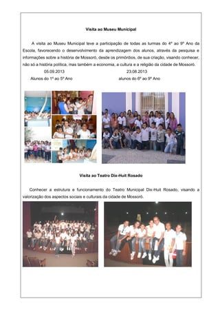 Visita ao Museu Municipal
A visita ao Museu Municipal teve a participação de todas as turmas do 4º ao 9º Ano da
Escola, favorecendo o desenvolvimento da aprendizagem dos alunos, através da pesquisa e
informações sobre a história de Mossoró, desde os primórdios, de sua criação, visando conhecer,
não só a história política, mas também a economia, a cultura e a religião da cidade de Mossoró.
05.09.2013 23.08.2013
Alunos do 1º ao 5º Ano alunos do 6º ao 9º Ano
Visita ao Teatro Dix-Huit Rosado
Conhecer a estrutura e funcionamento do Teatro Municipal Dix-Huit Rosado, visando a
valorização dos aspectos sociais e culturais da cidade de Mossoró.
 