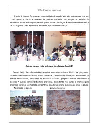 Visita à fazenda esperança.
A visita à fazenda Esperança é uma atividade do projeto “vida sim, drogas não” que tem
como objetivo conhecer a realidade de pessoas envolvidas com drogas, na tentativa de
sensibilizar e conscientizar para prevenir quanto ao uso das drogas. Palestras com depoimentos
de ex- drogados foram repassados aos alunos e professores da Escola.
Aula de campo: visita ao Lajedo de soledade-Apodi-RN
Com o objetivo de conhecer in loco, pesquisar os aspectos artísticos, históricos e geográficos,
fazendo uma análise comparativa entre o passado e o presente das civilizações. A atividade é de
caráter interdisciplinar, envolvendo as disciplinas de artes, geografia, história, matemática e
ciências. A aula de campo foi bastante proveitosa, despertando nos alunos, o interesse pela
origem do homem e seu habitat e a importância da arte rupestre na comunicação entre os povos.
Na entrada do Lajedo pinturas rupestres
 