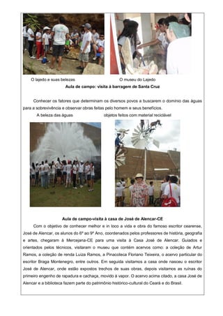 O lajedo e suas belezas O museu do Lajedo
Aula de campo: visita à barragem de Santa Cruz
Conhecer os fatores que determinam os diversos povos a buscarem o domínio das águas
para a sobrevivência e observar obras feitas pelo homem e seus benefícios.
A beleza das águas objetos feitos com material reciclável
Aula de campo-visita à casa de José de Alencar-CE
Com o objetivo de conhecer melhor e in loco a vida e obra do famoso escritor cearense,
José de Alencar, os alunos do 6º ao 9º Ano, coordenados pelos professores de história, geografia
e artes, chegaram à Mercejana-CE para uma visita à Casa José de Alencar. Guiados e
orientados pelos técnicos, visitaram o museu que contém acervos como: a coleção de Artur
Ramos, a coleção de renda Luiza Ramos, a Pinacoteca Floriano Teixeira, o acervo particular do
escritor Braga Montenegro, entre outros. Em seguida visitamos a casa onde nasceu o escritor
José de Alencar, onde estão expostos trechos de suas obras, depois visitamos as ruínas do
primeiro engenho de rapadura e cachaça, movido à vapor. O acervo acima citado, a casa José de
Alencar e a biblioteca fazem parte do patrimônio histórico-cultural do Ceará e do Brasil.
 