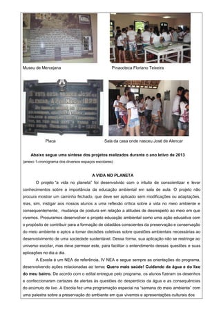 Museu de Mercejana Pinacoteca Floriano Teixeira
Placa Sala da casa onde nasceu José de Alencar
Abaixo segue uma síntese dos projetos realizados durante o ano letivo de 2013
(anexo 1-cronograma dos diversos espaços escolares)
A VIDA NO PLANETA
O projeto “a vida no planeta” foi desenvolvido com o intuito de conscientizar e levar
conhecimentos sobre a importância da educação ambiental em sala de aula. O projeto não
procura mostrar um caminho fechado, que deve ser aplicado sem modificações ou adaptações,
mas, sim, instigar aos nossos alunos a uma reflexão crítica sobre a vida no meio ambiente e
consequentemente, mudança de postura em relação a atitudes de desrespeito ao meio em que
vivemos. Procuramos desenvolver o projeto educação ambiental como uma ação educativa com
o propósito de contribuir para a formação de cidadãos conscientes da preservação e conservação
do meio ambiente e aptos a tomar decisões coletivas sobre questões ambientais necessárias ao
desenvolvimento de uma sociedade sustentável. Dessa forma, sua aplicação não se restringe ao
universo escolar, mas deve permear este, para facilitar o entendimento dessas questões e suas
aplicações no dia a dia.
A Escola é um NEA de referência, IV NEA e segue sempre as orientações do programa,
desenvolvendo ações relacionadas ao tema: Quero mais saúde! Cuidando da água e do lixo
do meu bairro. De acordo com o edital entregue pelo programa, os alunos fizeram os desenhos
e confeccionaram cartazes de alertas às questões do desperdício da água e as consequências
do acúmulo de lixo. A Escola fez uma programação especial na “semana do meio ambiente” com
uma palestra sobre a preservação do ambiente em que vivemos e apresentações culturais dos
 
