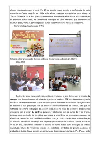 alunos, relacionadas com o tema. Em 27 de agosto houve também a conferência do meio
ambiente na Escola, onde foi escolhida, entre várias propostas apresentadas pelos alunos, a
“Escola Ecológica” do 9º Ano que foi posteriormente apresentada pelos alunos, sob a orientação
do Professor Adrião Neto, na Conferência Municipal do Meio Ambiente, que aconteceu no
CEIPEV- Eliseu Viana. A participação dos alunos na conferência foi intensa e colaborativa.
Painel criado pelos alunos do 2º Ano
Palestra sobre “preservação do meio ambiente Conferência na Escola-27.08.2013
05.06.2013
Dentro do tema transversal meio ambiente, iniciamos o ano letivo com o projeto da
dengue, pois de acordo com a iniciativa dos agentes de saúde do PSE em diagnosticar a grande
incidência da dengue em nossa cidade e comunicar aos diretores e supervisores da urgência em
se trabalhar a sua prevenção com os alunos e consequentemente as famílias, fato que foi
notificado na semana pedagógica do ano em curso. Logo no início do ano letivo, direcionamos
um projeto com o tema “ Eu contra a dengue”. Trabalhamos com os alunos de 1º ao 9º ano,
iniciando com a exibição de um vídeo que mostra a importância da prevenção à dengue, os
efeitos que causam em uma pessoa acometida da doença, como podemos evitar a disseminação
do mosquito transmissor da doença e as sequelas que causam a um individuo. Com os alunos de
1º ao 5º ano, procuramos enfatizar o assunto de forma lúdica com exposição de vídeos
educativos, leitura de revistinhas, criação de acrósticos, atividades de pintura, paródias e
produção de textos, houve também um concurso de desenhos com alunos do 4º e 8º ano, onde
 