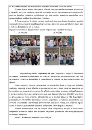 os alunos expressavam seu entendimento a respeito do tema de forma não verbal.
Em sala de aula através de conversa informal, procuramos enfatizar para os alunos como
o mosquito se forma, desde os ovos até o mosquito em si, ovos-larva-pupa-mosquito adulto.
Após os trabalhos realizados, socializamos com toda equipe, através de exposições como:
apresentação de paródias, dramatizações e músicas.
Enfim, procuramos direcionar o projeto objetivando a conscientização dos alunos quanto à
responsabilidade, enquanto cidadãos pela preservação da nossa saúde, contribuindo assim para
a melhoria de nossa vida em sociedade.
Impacto: Sensibilização da comunidade escolar na prevenção e combate à dengue.
28.03.2013 29.03.2013
O projeto seguinte foi “Água fonte de vida”. Trabalhar o projeto foi fundamental
no processo de ensino aprendizagem das crianças, que por sua vez internalizaram com mais
facilidade os conteúdos relacionados à importância e à utilidade da água para o homem e o
planeta.
Cada educador procurou conscientizar os educandos desde o início dos trabalhos
realizados na escola e junto à família a compreenderem que, é dever cuidar da água como um
bem coletivo que todos devem preservar. As reflexões, entrevistas, pesquisas bibliográficas sobre
o tema em estudo, levou-os a compreender, que, usar água corretamente é também uma forma
de preservação do meio ambiente. Constatamos que a clientela passou a não desperdiçar o
precioso líquido. Como? Não deixando as torneiras pingando ou semiabertas, colocando no copo
somente a quantidade a ser tomada. Demonstraram através de relatos, que cuidar da água é
cuidar da saúde. E que tomaram ciência de como ocorre o ciclo d’água na natureza.
Portanto ensinar desde cedo as crianças sobre a importância da água e como evitar o
desperdício é uma das formas mais eficientes de garantir que um dos bens mais preciosos do
mundo seja preservado.
Impacto: Aumento na eficiência do uso da água.
 