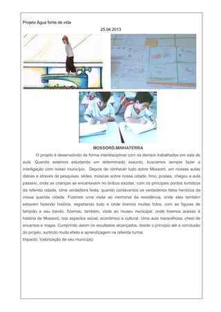Projeto Água fonte de vida
25.04.2013
MOSSORÓ,MINHATERRA
O projeto é desenvolvido de forma interdisciplinar com os demais trabalhados em sala de
aula. Quando estamos estudando um determinado assunto, buscamos sempre fazer a
interligação com nosso município. Depois de conhecer tudo sobre Mossoró, em nossas aulas
diárias e através de pesquisas, slides, músicas sobre nossa cidade, hino, postais, chegou a aula
passeio, onde as crianças se encantavam no ônibus escolar, com os principais pontos turísticos
da referida cidade. Uma verdadeira festa, quando contávamos os verdadeiros fatos heroicos da
nossa querida cidade. Fizemos uma visita ao memorial da resistência, onde eles também
estavam fazendo história, registrando tudo e onde tiramos muitas fotos, com as figuras de
lampião e seu bando, fizemos, também, visita ao museu municipal, onde tivemos acesso à
história de Mossoró, nos aspectos social, econômico e cultural. Uma aula maravilhosa, cheio de
encantos e magia. Cumprindo assim os resultados alcançados, desde o principio até a conclusão
do projeto, surtindo muito efeito e aprendizagem na referida turma.
Impacto: Valorização de seu município.
 