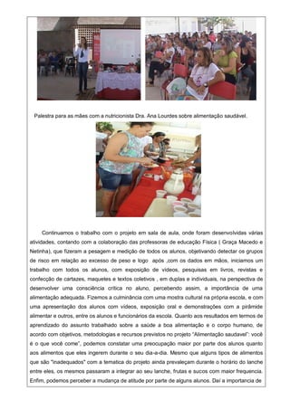 Palestra para as mães com a nutricionista Dra. Ana Lourdes sobre alimentação saudável.
Continuamos o trabalho com o projeto em sala de aula, onde foram desenvolvidas várias
atividades, contando com a colaboração das professoras de educação Física ( Graça Macedo e
Netinha), que fizeram a pesagem e medição de todos os alunos, objetivando detectar os grupos
de risco em relação ao excesso de peso e logo após ,com os dados em mãos, iniciamos um
trabalho com todos os alunos, com exposição de vídeos, pesquisas em livros, revistas e
confecção de cartazes, maquetes e textos coletivos , em duplas e individuais, na perspectiva de
desenvolver uma consciência crítica no aluno, percebendo assim, a importância de uma
alimentação adequada. Fizemos a culminância com uma mostra cultural na própria escola, e com
uma apresentação dos alunos com vídeos, exposição oral e demonstrações com a pirâmide
alimentar e outros, entre os alunos e funcionários da escola. Quanto aos resultados em termos de
aprendizado do assunto trabalhado sobre a saúde a boa alimentação e o corpo humano, de
acordo com objetivos, metodologias e recursos previstos no projeto “Alimentação saudavel”: você
é o que você come”, podemos constatar uma preocupação maior por parte dos alunos quanto
aos alimentos que eles ingerem durante o seu dia-a-dia. Mesmo que alguns tipos de alimentos
que são "inadequados" com a tematica do projeto ainda prevaleçam durante o horário do lanche
entre eles, os mesmos passaram a integrar ao seu lanche, frutas e sucos com maior frequencia.
Enfim, podemos perceber a mudança de atitude por parte de alguns alunos. Daí a importancia de
 