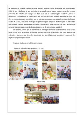 se trabalhar os projetos pedagogicos de maneira interdisciplinar. Apésar de ser uma temática
díficil de ser trabalhada, já que enfrentamos a resistência de alguns pais em entender o nosso
propósito de trabalho em relação ao bem que faz a “ alimentação saudável” ,tornou-se
necessário conscientizar os pais quanto aos riscos que trazem uma má alimentação, pois são
eles os responsáveis por permitirem que as crianças trouxessem de casa alimentos prejudiciais à
saúde. A Escola, enquanto instituição responsável pelo processo de formação do educando,
busca incluir hábitos alimentares saudáveis, contribuindo para melhoria de vida. No cardápio
semanal oferecemos a merenda de acordo com a lei de alimentação saudável.
No entanto, vimos que as atividades de educação alimentar só terão efeito, se a Escola
puder contar com a parceria da família. Manter uma boa alimentação, dar bons exemplos e
estimular o consumo de alimentos saudáveis são estratégias que favorecem o sucesso dos
objetivos propostos pela escola.
Impacto: Mudança de hábitos alimentares.
Fotos da culminância do projeto-12.07.2013
11.07.2013
 