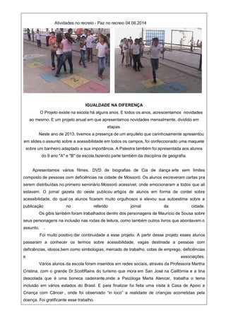 Atividades no recreio - Paz no recreio 04.06.2014
IGUALDADE NA DIFERENÇA
O Projeto existe na escola há alguns anos. E todos os anos, acrescentamos novidades
ao mesmo. E um projeto anual em que apresentamos novidades mensalmente, dividido em
etapas.
Neste ano de 2013, tivemos a presença de um arquiteto que carinhosamente apresentou
em slides o assunto sobre a acessibilidade em todos os campos, foi confeccionado uma maquete
sobre um banheiro adaptado e sua importância. A Palestra também foi apresentada aos alunos
do 9 ano "A" e "B" da escola,fazendo parte também da disciplina de geografia.
Apresentamos vários filmes, DVD de biografias de Cia de dança arte sem limites
composto de pessoas com deficiências na cidade de Mossoró. Os alunos escreveram cartas pra
serem distribuídas no primeiro seminário Mossoró acessível, onde emocionaram a todos que ali
estavam. O jornal gazeta do oeste publicou artigos de alunos em forma de cordel sobre
acessibilidade, do qual os alunos ficaram muito orgulhosos e elevou sua autoestima sobre a
publicação no referido jornal da cidade.
Os gibis também foram trabalhados dentro dos personagens de Maurício de Sousa sobre
seus personagens na inclusão nas rodas de leitura, como também outros livros que abordavam o
assunto. .
Foi muito positivo dar continuidade a esse projeto. A partir desse projeto esses alunos
passaram a conhecer os termos sobre acessibilidade, vagas destinada a pessoas com
deficiências, idosos,bem como simbologias, mercado de trabalho, cotas de emprego, deficiências
e associações.
Vários alunos da escola foram inseridos em redes sociais, através da Professora Martha
Cristina, com o grande Dr.ScottRains do turismo que mora em San José na Califórnia e a tina
descolada que é uma boneca cadeirante,onde a Psicóloga Marta Alencar, trabalha o tema
inclusão em vários estados do Brasil. E para finalizar foi feita uma visita à Casa de Apoio a
Criança com Câncer , onde foi observado “in loco” a realidade de crianças acometidas pela
doença. Foi gratificante esse trabalho.
 