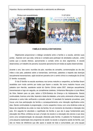 Impactos: Alunos sensibilizados respeitando e valorizando as diferenças.
Õnibus com acessibilidade 11.07.2014
FAMÍLIA E ESCOLA EM PARCERIA
Objetivando proporcionar o diálogo constante entre a família e a escola, abrindo suas
portas , fazendo com que esta, sinta-se à vontade para participar de atividades culturais , entre
outras que a escola oferece, aproximando o contato entre os dois segmentos. A escola
desenvolveu um trabalho de parceria, buscando aproxima-los em todas as ações desenvolvidas
durante o ano, tais como: reuniões de pais, reuniões de conselho, comemorações ao dia das
mães e dos pais, palestras sobre a hanseníase, verminose, palestras a respeito das doenças
sexualmente transmissíveis, ação social em parceria com o centro clínico e a realização do (O dia
D família na escola).
O dia D família na escola aconteceu nos turnos matutino e vespertino; as famílias foram
recebidas com muito carinho por todos que fazem a escola. No turno matutino houve uma
palestra com Hercília, assistente social do Centro Clínico sobre DST, doenças sexualmente
transmissíveis e logo em seguida, as conselheiras tutelares, Umberiana Maniçoba e Lúcia Maria
de Góis, falaram para os pais, sobre o ECA-Estatuto da Criança e do Adolescente. Dando
continuidade, tivemos uma mãe, fazendo o teste da diabetes, uma outra, ensinando a fazer peças
artesanais e outra mãe verificando a pressão arterial. O resultado foi bastante proveitoso, pois
houve uma boa participação da família e consequentemente uma interação significativa entre
elas. Dando continuidade à programação, o turno vespertino iniciou com uma dinâmica onde se
falava da importância da união no meio da família; foi um momento de diversão e interação dos
pais. Em seguida foi abordado o significado da família e que ela é peça fundamental para
educação dos filhos; enfatizou-se que a função da escola é a educação dos alunos e que atua
como uma complementação da educação oferecida pela família. A palestra foi finalizada com
uma pequena explanação dos programas da saúde na escola e programa saúde da família, que
são os meios de referência que dão apoio à saúde de toda a comunidade, por uma equipe
 
