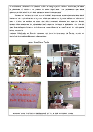 multidisciplinar. Ao término da palestra foi feita a averiguação da pressão arterial (PA) de todos
os presentes. O resultado da palestra foi muito significativo, pois percebemos que houve
contribuição dos pais com troca de conversas e muita descontração.
Paralela ao encontro com os alunos da UNP do curso de enfermagem em outro local,
contamos com a participação de algumas mães que montaram algumas oficinas de artesanato,
com o objetivo de ensinar as mães que demonstrassem interesse em aprender. Foram
desenvolvidas atividades de: modelagem com massinha de biscuit e reciclagem com diversos
tipos de embalagens, havendo muito interesse pelas mães que se prontificaram em participar de
outros momentos.
Impacto: Valorização da Escola, interesse pelo bom funcionamento da Escola, através do
cumprimento e respeito às regras estabelecidas.
Ações de saúde na Escola
Palestras sobre “Gravidez na adolescência” e o “ECA” com assistentes sociais
 