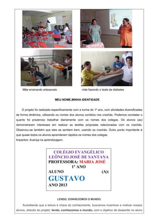 Mãe ensinando artesanato mãe fazendo o teste de diabetes
MEU NOME,MINHA IDENTIDADE
O projeto foi realizado especificamente com a turma do 1º ano, com atividades diversificadas
de forma dinâmica, utilizando os nomes dos alunos contidos nos crachás. Podemos constatar o
quanto foi prazeroso trabalhar diariamente com os nomes dos colegas. Os alunos (as)
demonstraram interesses em realizar as tarefas propostas relacionadas com os crachás.
Observou-se também que eles se sentiam bem, usando os crachás. Outro ponto importante é
que quase todos os alunos aprenderam rápidos os nomes dos colegas.
Impactos: Avança na aprendizagem.
LENDO, CONHECEMOS O MUNDO.
LENDO, CONHECEMOS O MUNDO.
Acreditando que a leitura é chave do conhecimento, buscamos incentivar e motivar nossos
alunos, através do projeto: lendo, conhecemos o mundo, com o objetivo de despertar no aluno
COLÉGIO EVANGÉLICO
LEÔNCIO JOSÉ DE SANTANA
PROFESSORA: MARIA JOSÉ
1º ANO
ALUNO (A):
GUSTAVO
ANO 2013
 