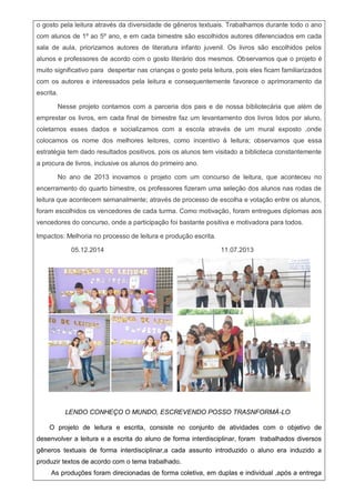 o gosto pela leitura através da diversidade de gêneros textuais. Trabalhamos durante todo o ano
com alunos de 1º ao 5º ano, e em cada bimestre são escolhidos autores diferenciados em cada
sala de aula, priorizamos autores de literatura infanto juvenil. Os livros são escolhidos pelos
alunos e professores de acordo com o gosto literário dos mesmos. Observamos que o projeto é
muito significativo para despertar nas crianças o gosto pela leitura, pois eles ficam familiarizados
com os autores e interessados pela leitura e consequentemente favorece o aprimoramento da
escrita.
Nesse projeto contamos com a parceria dos pais e de nossa bibliotecária que além de
emprestar os livros, em cada final de bimestre faz um levantamento dos livros lidos por aluno,
coletamos esses dados e socializamos com a escola através de um mural exposto ,onde
colocamos os nome dos melhores leitores, como incentivo à leitura; observamos que essa
estratégia tem dado resultados positivos, pois os alunos tem visitado a biblioteca constantemente
a procura de livros, inclusive os alunos do primeiro ano.
No ano de 2013 inovamos o projeto com um concurso de leitura, que aconteceu no
encerramento do quarto bimestre, os professores fizeram uma seleção dos alunos nas rodas de
leitura que acontecem semanalmente; através de processo de escolha e votação entre os alunos,
foram escolhidos os vencedores de cada turma. Como motivação, foram entregues diplomas aos
vencedores do concurso, onde a participação foi bastante positiva e motivadora para todos.
Impactos: Melhoria no processo de leitura e produção escrita.
05.12.2014 11.07.2013
LENDO CONHEÇO O MUNDO, ESCREVENDO POSSO TRASNFORMÁ-LO
O projeto de leitura e escrita, consiste no conjunto de atividades com o objetivo de
desenvolver a leitura e a escrita do aluno de forma interdisciplinar, foram trabalhados diversos
gêneros textuais de forma interdisciplinar,a cada assunto introduzido o aluno era induzido a
produzir textos de acordo com o tema trabalhado.
As produções foram direcionadas de forma coletiva, em duplas e individual ,após a entrega
 