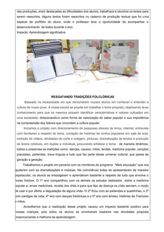 das produções, eram destacadas as dificuldades dos alunos; trabalhava e devolvia os textos para
serem reescritos. Alguns textos foram reescritos no caderno de produção textual que foi uma
espécie de portfólio do aluno, onde o professor teve a oportunidade de acompanhar o
desenvolvimento de todos durante o ano.
Impacto: Aprendizagem significativa
RESGATANDO TRADIÇÕES FOLCLÓRICAS
Baseado na necessidade em que demonstram nossos alunos em conhecer e entender a
cultura de nosso povo. A nossa escola se propõe em trabalhar o tema proposto, objetivando levar
conhecimento para que os mesmos possam identificar características e valores cultuados em
uma sociedade, direcionando-o como forma de valorização do saber popular e sua importância
na compreensão dos fatores que circundam a cultura popular.
Iniciamos o projeto com direcionamento de pesquisas através de livros, internet, entrevista
com familiares a respeito do tema, contação de histórias de contos populares em sala de aula,
exibição de vídeos, atividades de corte e colagem, pinturas, dramatização de lendas e produção
de textos coletivos, em duplas e individual, procurando enfatizar o tema de maneira dinâmica,
lúdica e prazerosa as tradições como: danças, causos, mitos, lendas, medicina popular, canções
populares, parlendas, trava línguas e tudo que faz parte desse universo cultural, que passa de
geração a geração.
Trabalhamos o projeto em parceria com os monitores do programa “Mais educação” que nos
ajudaram com as dramatizações e músicas. Na culminância todas se apresentaram de maneira
espetacular, os alunos se empolgaram e aprenderam bastante a respeito de tudo que envolve o
nosso folclore. O 1º ano compartilhou com os demais os estudos realizados sobre a medicina
popular e ervas medicinais, receita dos chás e para que tipo de doença os chás serviam, o modo
de usar e por último a degustação de alguns chás. O 2º ficou com as parlendas e quadrinhas, o 3º
com cantigas de roda, 4º ano com danças folclóricas e o 5º ano com lendas, histórias de Trancoso
e mitos.
Acreditamos que a realização desse projeto causou um impacto bastante positivo para
nossas crianças, pois todos os alunos se envolveram bastante nas atividades proposta
proporcionando a melhoria da aprendizagem.
 