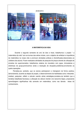 29.08.2013
A MATEMÁTICA DA VIDA
Durante o segundo semestre do ano de dois e treze, trabalhamos o projeto “ a
matemática da vida” com as turmas das séries iniciais, com o objetivo de enfatizar a importância
da matemática na nossa vida e promover atividades práticas e diversificadas,relacionadas ao
cotidiano dos alunos. Foram realizados atividades de pesquisa de preços através da utilização de
encartes de supermercados; trabalhamos sistema de monetário com jogos, brincadeiras e
dinâmicas de grupo,promovemos ainda a resolução de situações-problemas,envolvendo as
quatro operações.
Percebeu-se, portanto, que os alunos participaram e interagiram de forma positiva,
demonstrando, durante as etapas do projeto, o desenvolvimento de habilidades como: interpretar,
analisar, pesquisar, refletir e calcular usando várias estratégias,constatou-se também que a
temática trabalhada favoreceu a utilização do cálculo mental e do raciocínio lógico, propiciando
aprendizagens significativas não somente em matemática, como nas demais áreas do
conhecimento.
 