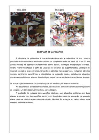 20.08.2013 11.09.2013
OLIMPÍADA DE MATEMÁTICA
A olimpíada de matemática é uma extensão do projeto a matemática da vida , com o
propósito de incentivá-los e motivá-los através da competição entre as salas de 1º ao 5º ano
(séries iniciais). As operações fundamentais como: adição, subtração, multiplicação e divisão.
Porém, foram trabalhadas a partir da utilização de encartes de supermercados, utilização de
material concreto e jogos diversos, tornando os cálculos mais prazerosos, realizaram cálculos
mentais, partilhando experiências e dificuldades na realização destes, trabalhamos situações
problemas possibilitando a busca de estratégias própria para a resolução dos problemas, levando
os alunos a perceberem que um problema pode ser resolvido por diversas maneiras.
No decorrer das atividades trabalhadas, os educandos demonstraram muita interação com
os colegas e um bom desenvolvimento na aprendizagem.
A avaliação foi realizada com questões objetivas, com situações problemas em duas
etapas: a primeira com dez questões, sendo cinco de adição e cinco de subtração; na segunda
etapa, cinco de multiplicação e cinco de divisão. No final, foi entregue ao melhor aluno, uma
medalha de honra ao mérito.
 