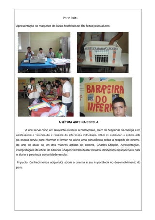 28.11.2013
Apresentação de maquetes de locais históricos do RN feitas pelos alunos
A SÉTIMA ARTE NA ESCOLA
A arte serve como um relevante estímulo à criatividade, além de despertar na criança e no
adolescente a valorização e respeito às diferenças individuais. Além de estimular, a sétima arte
na escola serviu para informar e formar no aluno uma consciência crítica a respeito do cinema,
da arte de atuar de um dos maiores artistas do cinema, Charles Chaplin. Apresentações,
interpretações de obras de Charles Chaplin fizeram deste trabalho, momentos inesquecíveis para
o aluno e para toda comunidade escolar.
Impacto: Conhecimentos adquiridos sobre o cinema e sua importância no desenvolvimento do
país.
 