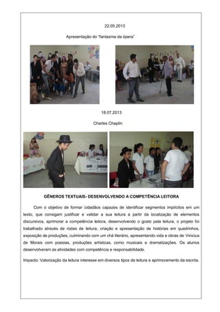 22.05.2013
Apresentação do “fantasma da ópera”
18.07.2013
Charles Chaplin
GÊNEROS TEXTUAIS- DESENVOLVENDO A COMPETÊNCIA LEITORA
Com o objetivo de formar cidadãos capazes de identificar segmentos implícitos em um
texto, que consigam justificar e validar a sua leitura a partir da localização de elementos
discursivos, aprimorar a competência leitora, desenvolvendo o gosto pela leitura, o projeto foi
trabalhado através de rodas de leitura, criação e apresentação de histórias em quadrinhos,
exposição de produções, culminando com um chá literário, apresentando vida e obras de Vinicius
de Morais com poesias, produções artísticas, como musicais e dramatizações. Os alunos
desenvolveram as atividades com competência e responsabilidade.
Impacto: Valorização da leitura interesse em diversos tipos de leitura e aprimoramento da escrita.
 