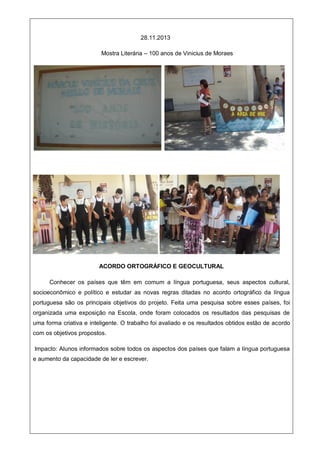 28.11.2013
Mostra Literária – 100 anos de Vinicius de Moraes
ACORDO ORTOGRÁFICO E GEOCULTURAL
Conhecer os países que têm em comum a língua portuguesa, seus aspectos cultural,
socioeconômico e político e estudar as novas regras ditadas no acordo ortográfico da língua
portuguesa são os principais objetivos do projeto. Feita uma pesquisa sobre esses países, foi
organizada uma exposição na Escola, onde foram colocados os resultados das pesquisas de
uma forma criativa e inteligente. O trabalho foi avaliado e os resultados obtidos estão de acordo
com os objetivos propostos.
Impacto: Alunos informados sobre todos os aspectos dos países que falam a língua portuguesa
e aumento da capacidade de ler e escrever.
 
