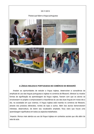 29.11.2013
Países que falam a língua portuguesa
A LÍNGUA INGLESA E PORTUGUESA NO COMÉRCIO DE MOSSORÓ
Ampliar as oportunidades de estudar a língua inglesa, desenvolver a consciência da
amplitude do uso das línguas portuguesa e inglesa no comércio de Mossoró, oferecer ou mostrar
formas de significação da aprendizagem da língua inglesa, fizeram com que os alunos se
envolvessem no projeto e comprovassem a importância do uso das duas línguas em nosso dia a
dia, na sociedade em que vivemos. A língua inglesa está inserida no comércio de Mossoró,
através dos produtos oferecidos, nomes de lojas e outros. Além dos alunos demonstrarem
interesse, desenvoltura, de terem seu vocabulário ampliado, ficou claro que houve uma
aprendizagem significativa em todos os aspectos trabalhados.
Impacto: Alunos mais atentos ao uso da língua inglesa em contextos sociais que vão além da
sala de aula.
 