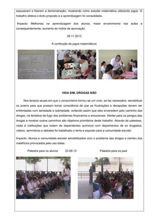 expuseram e fizeram a demonstração, mostrando como estudar matemática utilizando jogos. O
trabalho obteve o êxito proposto e a aprendizagem foi consolidada.
Impacto: Melhorias na aprendizagem dos alunos, maior envolvimento nas aulas e
consequentemente, aumento do índice de aprovação.
28.11.2013
A confecção de jogos matemáticos
VIDA SIM, DROGAS NÃO
Nos tempos atuais em que o consumismo tornou-se um vício, se faz necessário, sensibilizar
os jovens para que possam tomar consciência de que as frustrações e decepções devem ser
enfrentadas com seriedade e sobriedade, evitando assim que eles enveredem pelo caminho das
drogas, na tentativa de fugir dos problemas financeiros e emocionais. Alertar para os perigos das
drogas e mostrar outros caminhos são objetivos prioritários deste trabalho. Através de palestras,
visita à instituições que tratam de dependentes químicos com depoimentos de ex drogados,
vídeos, seminários e debates foi trabalhado o tema e exposto para a comunidade escolar.
Impacto: Alunos e comunidade escolar sensibilizados com o problema das drogas e cientes dos
malefícios provocados pelo uso delas.
Palestra para os alunos 23.08.13 Palestra para os pais
 