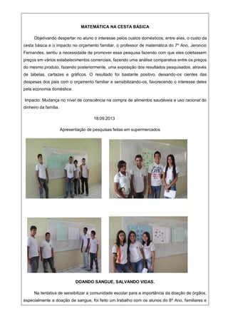 MATEMÁTICA NA CESTA BÁSICA
Objetivando despertar no aluno o interesse pelos custos domésticos, entre eles, o custo da
cesta básica e o impacto no orçamento familiar, o professor de matemática do 7º Ano, Jeroncio
Fernandes, sentiu a necessidade de promover essa pesquisa fazendo com que eles coletassem
preços em vários estabelecimentos comerciais, fazendo uma análise comparativa entre os preços
do mesmo produto, fazendo posteriormente, uma exposição dos resultados pesquisados, através
de tabelas, cartazes e gráficos. O resultado foi bastante positivo, deixando-os cientes das
despesas dos pais com o orçamento familiar e sensibilizando-os, favorecendo o interesse deles
pela economia doméstica.
Impacto: Mudança no nível de consciência na compra de alimentos saudáveis e uso racional do
dinheiro da família.
18.09.2013
Apresentação de pesquisas feitas em supermercados
DOANDO SANGUE, SALVANDO VIDAS.
Na tentativa de sensibilizar a comunidade escolar para a importância da doação de órgãos,
especialmente a doação de sangue, foi feito um trabalho com os alunos do 8º Ano, familiares e
 