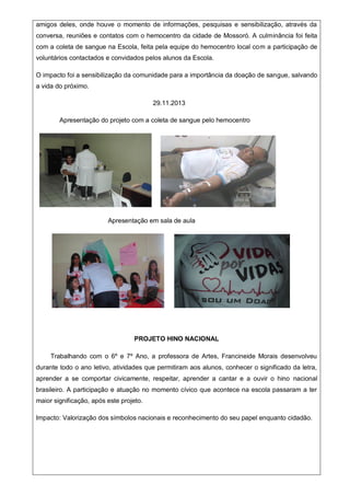 amigos deles, onde houve o momento de informações, pesquisas e sensibilização, através da
conversa, reuniões e contatos com o hemocentro da cidade de Mossoró. A culminância foi feita
com a coleta de sangue na Escola, feita pela equipe do hemocentro local com a participação de
voluntários contactados e convidados pelos alunos da Escola.
O impacto foi a sensibilização da comunidade para a importância da doação de sangue, salvando
a vida do próximo.
29.11.2013
Apresentação do projeto com a coleta de sangue pelo hemocentro
Apresentação em sala de aula
PROJETO HINO NACIONAL
Trabalhando com o 6º e 7º Ano, a professora de Artes, Francineide Morais desenvolveu
durante todo o ano letivo, atividades que permitiram aos alunos, conhecer o significado da letra,
aprender a se comportar civicamente, respeitar, aprender a cantar e a ouvir o hino nacional
brasileiro. A participação e atuação no momento cívico que acontece na escola passaram a ter
maior significação, após este projeto.
Impacto: Valorização dos símbolos nacionais e reconhecimento do seu papel enquanto cidadão.
 