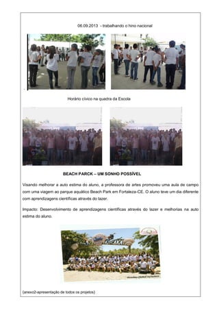 06.09.2013 - trabalhando o hino nacional
.
Horário cívico na quadra da Escola
BEACH PARCK – UM SONHO POSSÍVEL
Visando melhorar a auto estima do aluno, a professora de artes promoveu uma aula de campo
com uma viagem ao parque aquático Beach Park em Fortaleza-CE. O aluno teve um dia diferente
com aprendizagens científicas através do lazer.
Impacto: Desenvolvimento de aprendizagens científicas através do lazer e melhorias na auto
estima do aluno.
(anexo2-apresentação de todos os projetos)
 