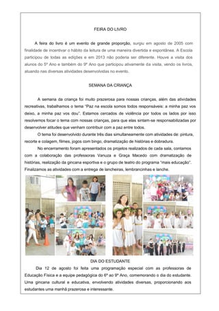 FEIRA DO LIVRO
A feira do livro é um evento de grande proporção, surgiu em agosto de 2005 com
finalidade de incentivar o hábito da leitura de uma maneira divertida e espontânea. A Escola
participou de todas as edições e em 2013 não poderia ser diferente. Houve a visita dos
alunos do 5º Ano e também do 9º Ano que participou ativamente da visita, vendo os livros,
atuando nas diversas atividades desenvolvidas no evento.
SEMANA DA CRIANÇA
A semana da criança foi muito prazerosa para nossas crianças, além das atividades
recreativas, trabalhamos o tema “Paz na escola somos todos responsáveis: a minha paz vos
deixo, a minha paz vos dou”. Estamos cercados de violência por todos os lados por isso
resolvemos focar o tema com nossas crianças, para que elas sintam-se responsabilizadas por
desenvolver atitudes que venham contribuir com a paz entre todos.
O tema foi desenvolvido durante três dias simultaneamente com atividades de: pintura,
recorte e colagem, filmes, jogos com bingo, dramatização de histórias e dobradura.
No encerramento foram apresentados os projetos realizados de cada sala, contamos
com a colaboração das professoras Vanuza e Graça Macedo com dramatização de
histórias, realização da gincana esportiva e o grupo de teatro do programa “mais educação”.
Finalizamos as atividades com a entrega de lancheiras, lembrancinhas e lanche.
DIA DO ESTUDANTE
Dia 12 de agosto foi feita uma programação especial com as professoras de
Educação Física e a equipe pedagógica do 6º ao 9º Ano, comemorando o dia do estudante.
Uma gincana cultural e educativa, envolvendo atividades diversas, proporcionando aos
estudantes uma manhã prazerosa e interessante.
 
