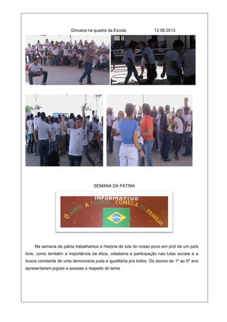 Gincana na quadra da Escola 12.08.2013
SEMANA DA PÁTRIA
Na semana da pátria trabalhamos a história de luta do nosso povo em prol de um país
livre, como também a importância da ética, cidadania e participação nas lutas sociais e a
busca constante de uma democracia justa e igualitária pra todos. Os alunos de 1º ao 5º ano
apresentaram jograis e poesias a respeito do tema.
 