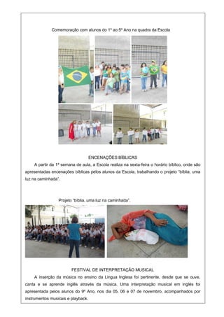 Comemoração com alunos do 1º ao 5º Ano na quadra da Escola
ENCENAÇÕES BÍBLICAS
A partir da 1ª semana de aula, a Escola realiza na sexta-feira o horário bíblico, onde são
apresentadas encenações bíblicas pelos alunos da Escola, trabalhando o projeto “bíblia, uma
luz na caminhada”.
Projeto “bíblia, uma luz na caminhada”.
FESTIVAL DE INTERPRETAÇÃO MUSICAL
A inserção da música no ensino da Lingua Inglesa foi pertinente, desde que se ouve,
canta e se aprende inglês através da música. Uma interpretação musical em inglês foi
apresentada pelos alunos do 9º Ano, nos dia 05, 06 e 07 de novembro, acompanhados por
instrumentos musicais e playback.
 