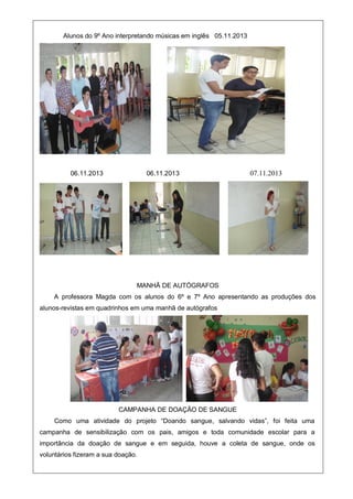 Alunos do 9º Ano interpretando músicas em inglês 05.11.2013
06.11.2013 06.11.2013 07.11.2013
MANHÃ DE AUTÓGRAFOS
A professora Magda com os alunos do 6º e 7º Ano apresentando as produções dos
alunos-revistas em quadrinhos em uma manhã de autógrafos
CAMPANHA DE DOAÇÃO DE SANGUE
Como uma atividade do projeto “Doando sangue, salvando vidas”, foi feita uma
campanha de sensibilização com os pais, amigos e toda comunidade escolar para a
importância da doação de sangue e em seguida, houve a coleta de sangue, onde os
voluntários fizeram a sua doação.
 