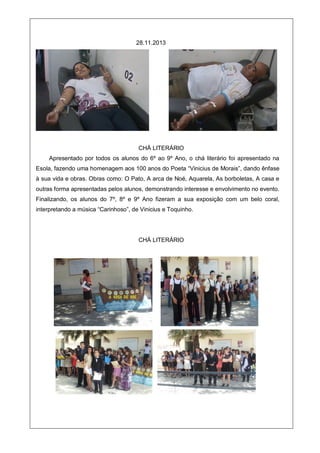 28.11.2013
CHÁ LITERÁRIO
Apresentado por todos os alunos do 6º ao 9º Ano, o chá literário foi apresentado na
Esola, fazendo uma homenagem aos 100 anos do Poeta “Vinicius de Morais”, dando ênfase
à sua vida e obras. Obras como: O Pato, A arca de Noé, Aquarela, As borboletas, A casa e
outras forma apresentadas pelos alunos, demonstrando interesse e envolvimento no evento.
Finalizando, os alunos do 7º, 8º e 9º Ano fizeram a sua exposição com um belo coral,
interpretando a música “Carinhoso”, de Vinicius e Toquinho.
CHÁ LITERÁRIO
 