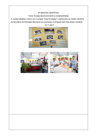 XIª MOSTRA CIENTÍFICA
Tema: Energia,desenvolvimento e sustentabilidade
A escola trabalhou o tema com o projeto “Casa Ecológica” e apresentou na mostra científica
da Secretaria de Educação Municipal que aconteceu na Estação das Artes Eliseu Ventania.
27.11.2013
 