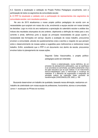 A.3. Garante a atualização e validação do Projeto Político Pedagógico anualmente, com a
participação de todos os segmentos da comunidade escolar.
4. O PPP foi atualizado e validado com a participação de representantes dos segmentos da
comunidade escolar, com resultados positivos.
No ano de 2013 atualizamos o nosso projeto político pedagógico de acordo com as
necessidades que surgiram em nosso dia a dia, envolvendo a equipe escolar em nossa tomada
de decisões. Logo no início do ano realizamos a apreciação do calendário escolar e análise dos
índices dos resultados alcançados do ano anterior, objetivando a definição de metas para o ano
corrente e ainda, definimos junto a equipe as principais necessidades do grupo quanto a
necessidade das formações em serviço .Quanto a avaliação de nosso trabalho, procuramos
envolver a comunidade ,através de questionamentos orais e escritos a respeito do que pensam
sobre o desenvolvimento de nossas ações e sugestões para melhorarmos e redirecionar nosso
trabalho. Enfim, acreditando que o PPP é um documento vivo dentro da escola, procuramos
envolver todos no planejamento de nossas ações.
Segundo Celso Vasconcellos, o projeto político-
pedagógico pode ser entendido:
Como a sistematização, nunca definitiva, de um
processo de planejamento participativo, que se aperfeiçoa
e se concretiza na caminhada, que define claramente o tipo
de ação educativa que se quer realizar. É um instrumento
teórico-metodológico para a intervenção e mudança da
realidade. É o elemento de organização e integração da
atividade prática da instituição neste processo de
transformação (VASCONCELLOS, 2002, p. 169
Buscando desenvolver um trabalho de qualidade, baseado nessa afirmação, realizamos um
trabalho de coletividade com nossa equipe de professores, funcionários, alunos e comunidade.
(anexo 1- atualização do PP/atas de reuniões)
 