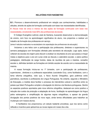 RELATÓRIO POR PARÂMETRO
B.1. Promove o desenvolvimento profissional em relação aos conhecimentos, habilidades e
atitudes, através de ações de formação continuada com base nas necessidades identificadas.
4 .Houve mais de cinco e menos de dez ações de formação continuada com base nas
necessidades, envolvendo mais 50% dos profissionais da escola.
O Colégio Evangélico Leôncio José de Santana, buscando desenvolver a democratização
de ensino, com foco na aprendizagem significativa do aluno, nos propomos a realizar um
trabalho de formação dos professores em serviço.
(anexo1-estudos realizados na escola/plano de capacitação dos profissionais da educação)
Iniciamos o ano letivo com a participação dos professores, diretores e supervisores na
semana pedagógica com formações ofertada pela secretaria de educação. Logo após, todos
voltaram às escolas de origem para discutir e analisar os resultados do ano que passou e traçar
metas e objetivos para o ano em curso onde se discutiu o calendário escolar, o plano político
pedagógico, distribuição de carga horária, datas de reuniões de pais e mestres, conselho
escolar e, definidas também as formações em âmbito escolar de acordo com a necessidade da
maioria.
A nossa formação iniciou-se no 1º bimestre, com a participação de professores,
supervisores , diretores e a professora especialista Juscicleide Cruz, como facilitadora, com o
tema reforma ortográfica, visto que, o Novo Acordo Ortográfico, gera polêmica entre
gramáticos, escritores e professores de Língua Portuguesa. No entanto, segundo o Ministério
de Educação, a medida deve facilitar o processo de intercâmbio cultural e científico entre os
países que falam Português e ampliar a divulgação do idioma e da literatura portuguesa. Dentre
os aspectos positivos apontados pela nova reforma ortográfica, destacam-se como positivo a
redução dos custos de produção e adaptação de livros, facilitação na aprendizagem da língua
pelos estrangeiros e simplificação de algumas regras ortográficas, e apesar da grande
divulgação dos pontos positivos da nova regra, ainda temos dificuldades para trabalhar as
mudanças com nossos alunos.
A facilitadora nos proporcionou um estudo bastante proveitoso, que nos serviu como
reflexão e incentivo para aplicarmos as novas regras em nosso dia a dia.
 