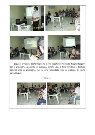 Seguindo a trajetória das formações na escola, trabalhamos “avaliação da aprendizagem”
com a professora especialista em avaliação, Cynara Lígia. O tema ministrado é bastante
polêmico entre os professores, mas de uma necessidade impar no processo de ensino
aprendizagem.
22.06.2013
 