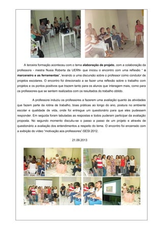 A terceira formação aconteceu com o tema elaboração de projeto, com a colaboração da
professora - mestra Nusia Roberta da UERN- que iniciou o encontro com uma reflexão “ o
marceneiro e as ferramentas”, levando a uma discursão sobre o professor como condutor de
projetos escolares. O encontro foi direcionado a se fazer uma reflexão sobre o trabalho com
projetos e os pontos positivos que trazem tanto para os alunos que interagem mais, como para
os professores que se sentem realizados com os resultados do trabalho obtido.
A professora induziu os professores a fazerem uma avaliação quanto às atividades
que fazem parte da rotina de trabalho, boas práticas ao longo do ano, postura no ambiente
escolar e qualidade de vida, onde foi entregue um questionário para que eles pudessem
responder. Em seguida foram tabuladas as respostas e todos puderam participar da avaliação
proposta. No segundo momento discutiu-se o passo a passo de um projeto e através de
questionário a avaliação dos entendimentos a respeito do tema. O encontro foi encerrado com
a exibição do vídeo “motivação aos professores”-SESI 2012.
21.09.2013
21.09.2013
 