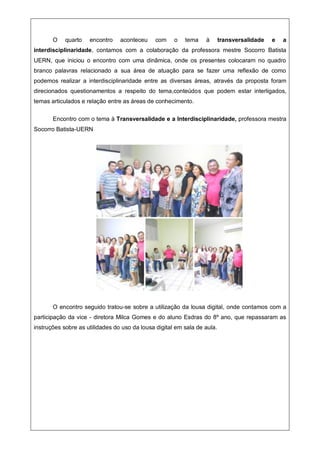 O quarto encontro aconteceu com o tema à transversalidade e a
interdisciplinaridade, contamos com a colaboração da professora mestre Socorro Batista
UERN, que iniciou o encontro com uma dinâmica, onde os presentes colocaram no quadro
branco palavras relacionado a sua área de atuação para se fazer uma reflexão de como
podemos realizar a interdisciplinaridade entre as diversas áreas, através da proposta foram
direcionados questionamentos a respeito do tema,conteúdos que podem estar interligados,
temas articulados e relação entre as áreas de conhecimento.
Encontro com o tema à Transversalidade e a Interdisciplinaridade, professora mestra
Socorro Batista-UERN
O encontro seguido tratou-se sobre a utilização da lousa digital, onde contamos com a
participação da vice - diretora Milca Gomes e do aluno Esdras do 8º ano, que repassaram as
instruções sobre as utilidades do uso da lousa digital em sala de aula.
 