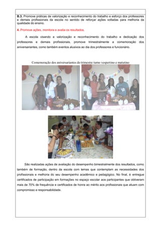 B.3. Promove práticas de valorização e reconhecimento do trabalho e esforço dos professores
e demais profissionais da escola no sentido de reforçar ações voltadas para melhoria da
qualidade do ensino.
4. Promove ações, monitora e avalia os resultados.
A escola visando a valorização e reconhecimento do trabalho e dedicação dos
professores e demais profissionais, promove trimestralmente a comemoração dos
aniversariantes, como também eventos alusivos ao dia dos professores e funcionário.
Comemoração dos aniversariantes do trimestre turno vespertino e matutino
ca
ca
ca
Ca
Ca
São realizadas ações de avaliação do desempenho bimestralmente dos resultados, como
também de formação, dentro da escola com temas que contemplam as necessidades dos
profissionais e melhoria do seu desempenho acadêmico e pedagógico. No final, é entregue
certificados de participação em formações no espaço escolar aos participantes que obtiveram
mais de 70% de frequência e certificados de honra ao mérito aos profissionais que atuam com
compromisso e responsabilidade.
 