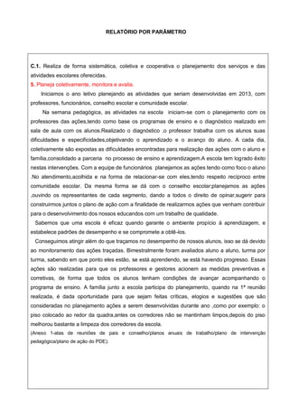 RELATÓRIO POR PARÂMETRO
C.1. Realiza de forma sistemática, coletiva e cooperativa o planejamento dos serviços e das
atividades escolares oferecidas.
5. Planeja coletivamente, monitora e avalia.
Iniciamos o ano letivo planejando as atividades que seriam desenvolvidas em 2013, com
professores, funcionários, conselho escolar e comunidade escolar.
Na semana pedagógica, as atividades na escola iniciam-se com o planejamento com os
professores das ações,tendo como base os programas de ensino e o diagnóstico realizado em
sala de aula com os alunos.Realizado o diagnóstico ,o professor trabalha com os alunos suas
dificuldades e especificidades,objetivando o aprendizado e o avanço do aluno. A cada dia,
coletivamente são expostas as dificuldades encontradas para realização das ações com o aluno e
família,consolidado a parceria no processo de ensino e aprendizagem.A escola tem logrado êxito
nestas intervenções. Com a equipe de funcionários planejamos as ações tendo como foco o aluno
.No atendimento,acolhida e na forma de relacionar-se com eles,tendo respeito recíproco entre
comunidade escolar. Da mesma forma se dá com o conselho escolar;planejamos as ações
,ouvindo os representantes de cada segmento, dando a todos o direito de opinar,sugerir para
construirmos juntos o plano de ação com a finalidade de realizarmos ações que venham contribuir
para o desenvolvimento dos nossos educandos com um trabalho de qualidade.
Sabemos que uma escola é eficaz quando garante o ambiente propício à aprendizagem, e
estabelece padrões de desempenho e se compromete a obtê-los.
Conseguimos atingir além do que traçamos no desempenho de nossos alunos, isso se dá devido
ao monitoramento das ações traçadas. Bimestralmente foram avaliados aluno a aluno, turma por
turma, sabendo em que ponto eles estão, se está aprendendo, se está havendo progresso. Essas
ações são realizadas para que os professores e gestores acionem as medidas preventivas e
corretivas, de forma que todos os alunos tenham condições de avançar acompanhando o
programa de ensino. A família junto a escola participa do planejamento, quando na 1ª reunião
realizada, é dada oportunidade para que sejam feitas críticas, elogios e sugestões que são
consideradas no planejamento ações a serem desenvolvidas durante ano ,como por exemplo: o
piso colocado ao redor da quadra,antes os corredores não se mantinham limpos,depois do piso
melhorou bastante a limpeza dos corredores da escola.
(Anexo 1-atas de reuniões de pais e conselho/planos anuais de trabalho/plano de intervenção
pedagógica/plano de ação do PDE).
 
