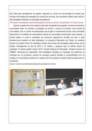 C.2. Zela pela transparência da gestão, utilizando os canais de comunicação da escola para
divulgar informações de prestação de contas dos recursos, dos resultados obtidos pela escola e
das estratégias utilizadas na resolução de problemas.
4-Divulga os resultados e publica prestação de contas da escola, mensalmente, em vários canais.
Quando o gestor tem como objetivo zelar pela transparência da gestão, tornando conhecido a
comunidade sobre os recursos e prestação de contas, a escola se converte numa escola da
comunidade, pois é a partir da participação que se gera o envolvimento.Temos como prioridade
desenvolver um trabalho de transparência diante da comunidade escolar.Após cada repasse, a
escola expõe no mural a prestação de contas,em seguida,nas reuniões de pais a cada
bimestre,como também na rádio libertadora, no programa Educando com Cristo, ao conselho
Escolar e conselho fiscal. Os resultados obtidos pela escola são divulgados pelos canais acima
citados. Conseguimos no ano de 2013 o 14° salário, o segundo lugar no prêmio escola de
qualidade. O prêmio gestão escolar 2013- Comitê Estadual de Educação, menção honrosa da
OBMEP- Olimpíada de matemática. Das estratégias utilizadas na resolução de problemas as
utilizadas por um professor, quando se consegue superar desafios é compartilhados com os
colegas e a comunidade escolar,com o objetivo de tronar público as ações implementadas para as
conquistas.
(anexo1- atas de reuniões/sistematização de prestação de contas)
 