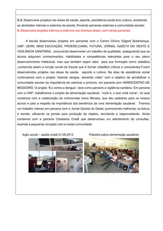 C.3. Desenvolve projetos nas áreas de saúde, esporte, assistência social e/ou cultura, ampliando
as atividades internas e externas da escola, firmando parcerias externas a comunidade escolar.
5. Desenvolve projetos internos e externos nas diversas áreas, com várias parcerias.
A escola desenvolveu projetos em parcerias com o Centro Clínico Edgard Bulamarque,
UNP, UERN, MAIS EDUCAÇÃO, PROERD,CANAL FUTURA, JORNAL GAZETA DO OESTE E
VIGILÂNCIA SANITÁRIA, procurando desenvolver um trabalho de qualidade, assegurando que os
alunos adquiram conhecimentos, habilidades e competências relevantes para o seu pleno
desenvolvimento intelectual, mas que também sejam úteis para sua formação como cidadãos
,cumprindo assim a função social da Escola que é formar cidadãos críticos e conscientes.Foram
desenvolvidos projetos nas áreas de saúde, esporte e cultura. Na área de assistência social
continuamos com o projeto “doando sangue, salvando vidas” com o objetivo de sensibilizar a
comunidade escolar da importância de valorizar o próximo, em parceria com HEMOCENTRO DE
MOSSORÓ. O projeto “Eu contra a dengue”, teve como parceiro a vigilância sanitária. Em parceria
com a UNP, trabalhamos o projeto de alimentação saudável, “você é, o que você come”, no qual
contamos com a colaboração da nutricionista Ivana Moraes, que deu palestras para os nossos
alunos e pais a respeito da importância dos benefícios de uma alimentação saudável. Tivemos
um trabalho intenso em parceria com o Jornal Gazeta do Oeste, promovendo melhorias na leitura
e escrita, utilizando os jornais para produção de objetos, reciclando e reaproveitando. Ainda
contamos com a parceria Cidadania Cristã que desenvolveu um atendimento de consultas,
exames e pequenas cirurgias com a nossa comunidade.
Ação social – saúde cristã-31.08.2013 Palestra sobre alimentação saudável
 