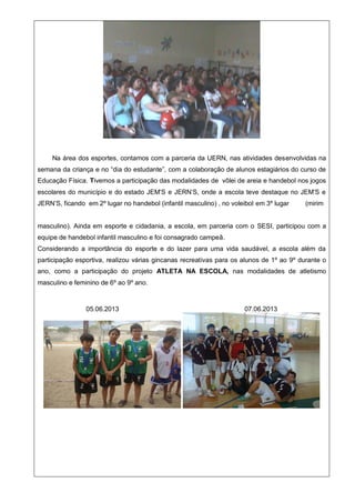 Na área dos esportes, contamos com a parceria da UERN, nas atividades desenvolvidas na
semana da criança e no “dia do estudante”, com a colaboração de alunos estagiários do curso de
Educação Física. Tivemos a participação das modalidades de vôlei de areia e handebol nos jogos
escolares do município e do estado JEM’S e JERN’S, onde a escola teve destaque no JEM’S e
JERN’S, ficando em 2º lugar no handebol (infantil masculino) , no voleibol em 3º lugar (mirim
masculino). Ainda em esporte e cidadania, a escola, em parceria com o SESI, participou com a
equipe de handebol infantil masculino e foi consagrado campeã.
Considerando a importância do esporte e do lazer para uma vida saudável, a escola além da
participação esportiva, realizou várias gincanas recreativas para os alunos de 1º ao 9º durante o
ano, como a participação do projeto ATLETA NA ESCOLA, nas modalidades de atletismo
masculino e feminino de 6º ao 9º ano.
05.06.2013 07.06.2013
 